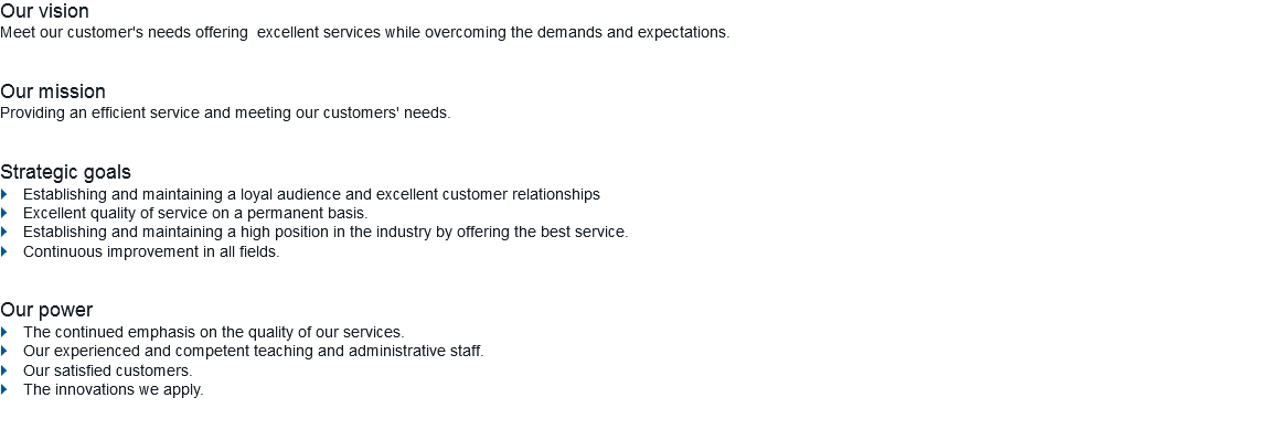 Our vision
Meet our customer's needs offering excellent services while overcoming the demands and expectations. Our mission
Providing an efficient service and meeting our customers' needs. Strategic goals
} Establishing and maintaining a loyal audience and excellent customer relationships
} Excellent quality of service on a permanent basis.
} Establishing and maintaining a high position in the industry by offering the best service.
} Continuous improvement in all fields. Our power
} The continued emphasis on the quality of our services.
} Our experienced and competent teaching and administrative staff.
} Our satisfied customers.
} The innovations we apply.
