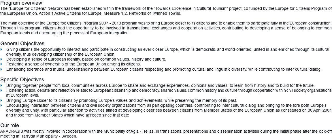 Program overview
The "Europe for Citizens" Network has been established within the framework of the "Towards Excellence in Cultural Tourism" project, co funded by the Europe for Citizens Program of the European Union, Action 1 Active Citizens for Europe, Measure 1.2. Networks of Twinned Towns. The main objective of the Europe foe Citizens Program 2007 - 2013 program was to bring Europe closer to its citizens and to enable them to participate fully in the European construction. Through this program, citizens had the opportunity to be involved in transnational exchanges and cooperation activities, contributing to developing a sense of belonging to common European ideals and encouraging the process of European integration. General Objectives
} Giving citizens the opportunity to interact and participate in constructing an ever closer Europe, which is democratic and world-oriented, united in and enriched through its cultural
diversity, thus developing citizenship of the European Union.
} Developing a sense of European identity, based on common values, history and culture. } Fostering a sense of ownership of the European Union among its citizens. } Enhancing tolerance and mutual understanding between European citizens respecting and promoting cultural and linguistic diversity, while contributing to inter cultural dialog. Specific Objectives
} Bringing together people from local communities across Europe to share and exchange experiences, opinions and values, to learn from history and to build for the future. } Fostering action, debate and reflection related to European citizenship and democracy, shared values, common history and culture through cooperation within civil society organizations
at European level. } Bringing Europe closer to its citizens by promoting Europe's values and achievements, while preserving the memory of its past. } Encouraging interaction between citizens and civil society organizations from all participating countries, contributing to inter cultural dialog and bringing to the fore both Europe's
diversity and unity, with particular attention to activities aimed at developing closer ties between citizens from Member States of the European Union as constituted on 30 April 2004 and those from Member States which have acceded since that date Our role
ANADRASIS was mostly involved in cooperation with the Municipality of Agia - Hellas, in translations, presentations and dissemination activities during the initial phase after the kick-off meeting in Härryda Municipality - Sweden.