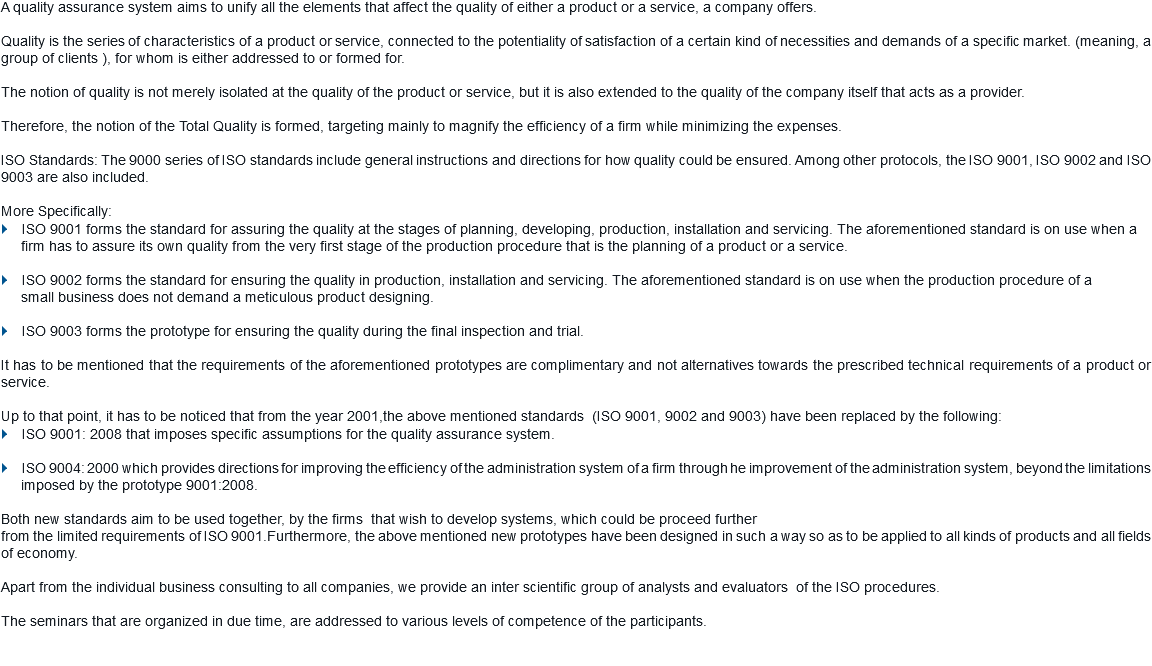 A quality assurance system aims to unify all the elements that affect the quality of either a product or a service, a company offers. Quality is the series of characteristics of a product or service, connected to the potentiality of satisfaction of a certain kind of necessities and demands of a specific market. (meaning, a group of clients ), for whom is either addressed to or formed for. The notion of quality is not merely isolated at the quality of the product or service, but it is also extended to the quality of the company itself that acts as a provider. Therefore, the notion of the Total Quality is formed, targeting mainly to magnify the efficiency of a firm while minimizing the expenses. ISO Standards: The 9000 series of ISO standards include general instructions and directions for how quality could be ensured. Among other protocols, the ISO 9001, ISO 9002 and ISO 9003 are also included. More Specifically:
} ISO 9001 forms the standard for assuring the quality at the stages of planning, developing, production, installation and servicing. The aforementioned standard is on use when a firm has to assure its own quality from the very first stage of the production procedure that is the planning of a product or a service. } ISO 9002 forms the standard for ensuring the quality in production, installation and servicing. The aforementioned standard is on use when the production procedure of a small business does not demand a meticulous product designing. } ISO 9003 forms the prototype for ensuring the quality during the final inspection and trial. It has to be mentioned that the requirements of the aforementioned prototypes are complimentary and not alternatives towards the prescribed technical requirements of a product or service. Up to that point, it has to be noticed that from the year 2001,the above mentioned standards (ISO 9001, 9002 and 9003) have been replaced by the following: } ISO 9001: 2008 that imposes specific assumptions for the quality assurance system. } ISO 9004: 2000 which provides directions for improving the efficiency of the administration system of a firm through he improvement of the administration system, beyond the limitations
imposed by the prototype 9001:2008. Both new standards aim to be used together, by the firms that wish to develop systems, which could be proceed further
from the limited requirements of ISO 9001.Furthermore, the above mentioned new prototypes have been designed in such a way so as to be applied to all kinds of products and all fields of economy. Apart from the individual business consulting to all companies, we provide an inter scientific group of analysts and evaluators of the ISO procedures. The seminars that are organized in due time, are addressed to various levels of competence of the participants. 