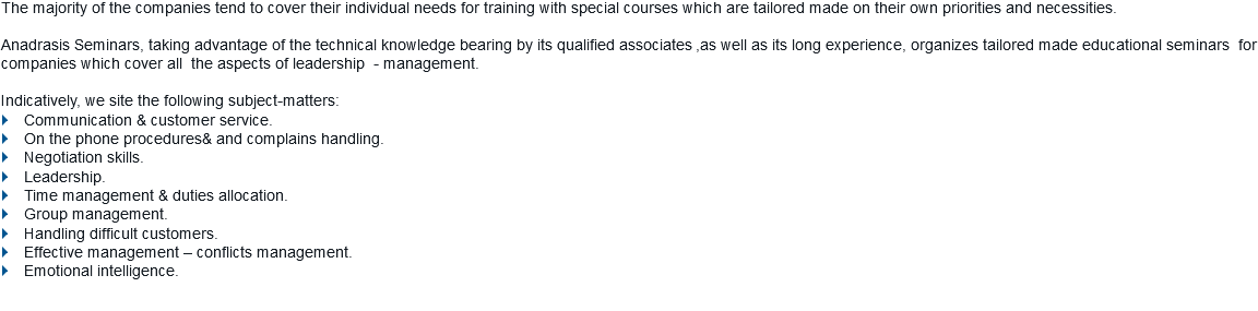 The majority of the companies tend to cover their individual needs for training with special courses which are tailored made on their own priorities and necessities. Anadrasis Seminars, taking advantage of the technical knowledge bearing by its qualified associates ,as well as its long experience, organizes tailored made educational seminars for companies which cover all the aspects of leadership - management. Indicatively, we site the following subject-matters: } Communication & customer service.
} On the phone procedures& and complains handling. } Negotiation skills.
} Leadership.
} Time management & duties allocation.
} Group management.
} Handling difficult customers.
} Effective management – conflicts management.
} Emotional intelligence.
