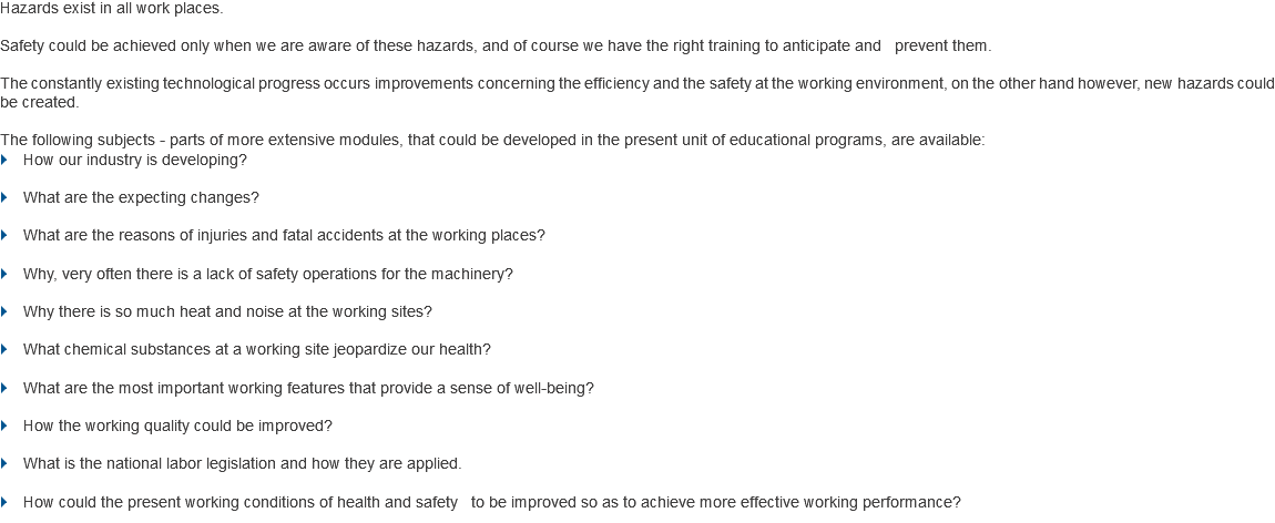 Hazards exist in all work places. Safety could be achieved only when we are aware of these hazards, and of course we have the right training to anticipate and prevent them. The constantly existing technological progress occurs improvements concerning the efficiency and the safety at the working environment, on the other hand however, new hazards could be created. The following subjects - parts of more extensive modules, that could be developed in the present unit of educational programs, are available:
} How our industry is developing? } What are the expecting changes? } What are the reasons of injuries and fatal accidents at the working places? } Why, very often there is a lack of safety operations for the machinery? } Why there is so much heat and noise at the working sites? } What chemical substances at a working site jeopardize our health? } What are the most important working features that provide a sense of well-being? } How the working quality could be improved? } What is the national labor legislation and how they are applied. } How could the present working conditions of health and safety to be improved so as to achieve more effective working performance?