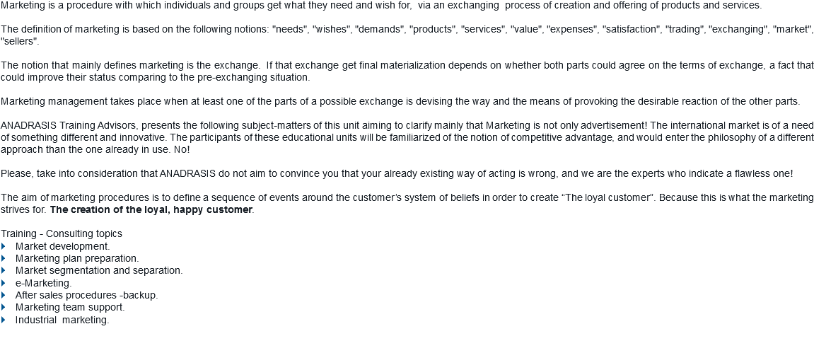 Marketing is a procedure with which individuals and groups get what they need and wish for, via an exchanging process of creation and offering of products and services. The definition of marketing is based on the following notions: "needs", "wishes", "demands", "products", "services", "value", "expenses", "satisfaction", "trading", "exchanging", "market", "sellers". The notion that mainly defines marketing is the exchange. If that exchange get final materialization depends on whether both parts could agree on the terms of exchange, a fact that could improve their status comparing to the pre-exchanging situation. Marketing management takes place when at least one of the parts of a possible exchange is devising the way and the means of provoking the desirable reaction of the other parts. ANADRASIS Training Advisors, presents the following subject-matters of this unit aiming to clarify mainly that Marketing is not only advertisement! The international market is of a need of something different and innovative. The participants of these educational units will be familiarized of the notion of competitive advantage, and would enter the philosophy of a different approach than the one already in use. No! Please, take into consideration that ANADRASIS do not aim to convince you that your already existing way of acting is wrong, and we are the experts who indicate a flawless one! The aim of marketing procedures is to define a sequence of events around the customer’s system of beliefs in order to create “The loyal customer”. Because this is what the marketing strives for. The creation of the loyal, happy customer. Training - Consulting topics
} Market development.
} Marketing plan preparation.
} Market segmentation and separation.
} e-Marketing.
} After sales procedures -backup.
} Marketing team support.
} Industrial marketing.