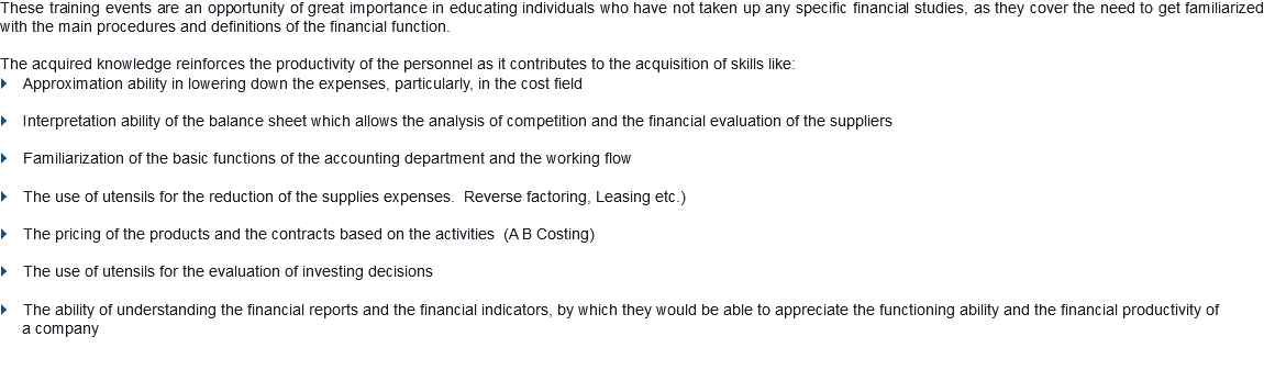 These training events are an opportunity of great importance in educating individuals who have not taken up any specific financial studies, as they cover the need to get familiarized with the main procedures and definitions of the financial function. The acquired knowledge reinforces the productivity of the personnel as it contributes to the acquisition of skills like: } Approximation ability in lowering down the expenses, particularly, in the cost field } Interpretation ability of the balance sheet which allows the analysis of competition and the financial evaluation of the suppliers } Familiarization of the basic functions of the accounting department and the working flow } The use of utensils for the reduction of the supplies expenses. Reverse factoring, Leasing etc.) } The pricing of the products and the contracts based on the activities (A B Costing) } The use of utensils for the evaluation of investing decisions } The ability of understanding the financial reports and the financial indicators, by which they would be able to appreciate the functioning ability and the financial productivity of a company 