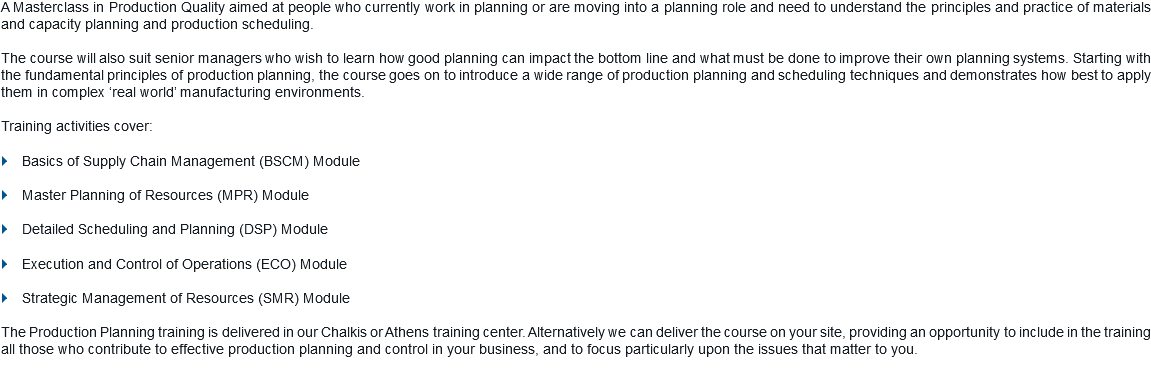 A Masterclass in Production Quality aimed at people who currently work in planning or are moving into a planning role and need to understand the principles and practice of materials and capacity planning and production scheduling. The course will also suit senior managers who wish to learn how good planning can impact the bottom line and what must be done to improve their own planning systems. Starting with the fundamental principles of production planning, the course goes on to introduce a wide range of production planning and scheduling techniques and demonstrates how best to apply them in complex ‘real world’ manufacturing environments. Training activities cover: } Basics of Supply Chain Management (BSCM) Module } Master Planning of Resources (MPR) Module } Detailed Scheduling and Planning (DSP) Module } Execution and Control of Operations (ECO) Module } Strategic Management of Resources (SMR) Module The Production Planning training is delivered in our Chalkis or Athens training center. Alternatively we can deliver the course on your site, providing an opportunity to include in the training all those who contribute to effective production planning and control in your business, and to focus particularly upon the issues that matter to you.