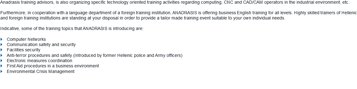 Anadrasis training advisors, is also organizing specific technology oriented training activities regarding computing, CNC and CAD/CAM operators in the industrial environment, etc. Furthermore, in cooperation with a language department of a foreign training institution, ANADRASIS is offering business English training for all levels. Highly skilled trainers of Hellenic and foreign training institutions are standing at your disposal in order to provide a tailor made training event suitable to your own individual needs. Indicative, some of the training topics that ANADRASIS is introducing are: } Computer Networks
} Communication safety and security } Facilities security } Anti-terror procedures and safety (Introduced by former Hellenic police and Army officers) } Electronic measures coordination
} First Aid procedures in a business environment } Environmental Crisis Management 