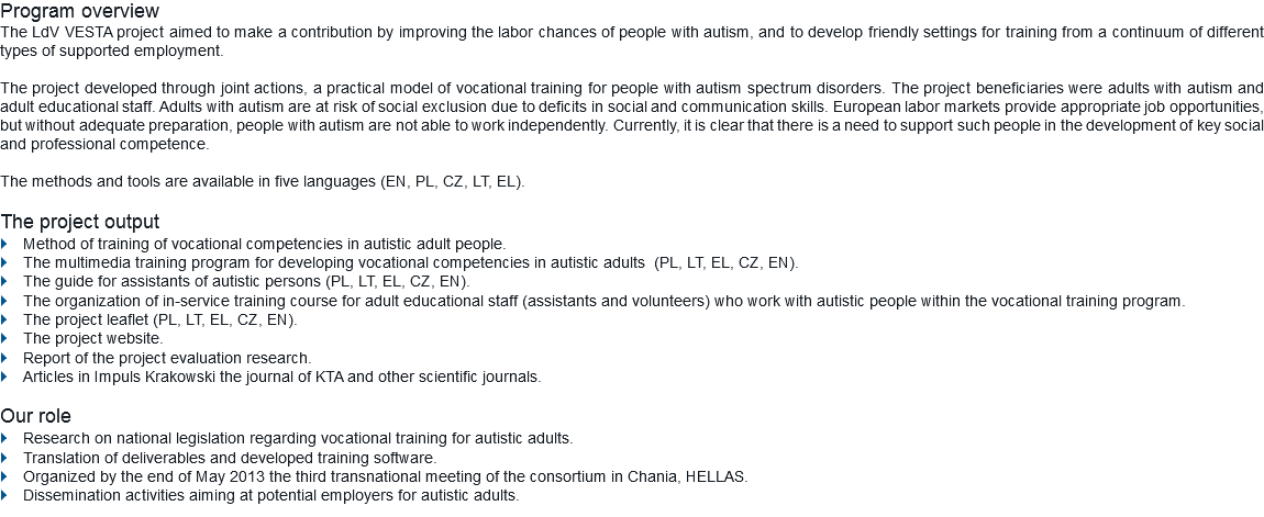 Program overview
The LdV VESTA project aimed to make a contribution by improving the labor chances of people with autism, and to develop friendly settings for training from a continuum of different types of supported employment. The project developed through joint actions, a practical model of vocational training for people with autism spectrum disorders. The project beneficiaries were adults with autism and adult educational staff. Adults with autism are at risk of social exclusion due to deficits in social and communication skills. European labor markets provide appropriate job opportunities, but without adequate preparation, people with autism are not able to work independently. Currently, it is clear that there is a need to support such people in the development of key social and professional competence. The methods and tools are available in five languages (EN, PL, CZ, LT, EL). The project output
} Method of training of vocational competencies in autistic adult people.
} The multimedia training program for developing vocational competencies in autistic adults (PL, LT, EL, CZ, EN).
} The guide for assistants of autistic persons (PL, LT, EL, CZ, EN).
} The organization of in-service training course for adult educational staff (assistants and volunteers) who work with autistic people within the vocational training program.
} The project leaflet (PL, LT, EL, CZ, EN).
} The project website.
} Report of the project evaluation research.
} Articles in Impuls Krakowski the journal of KTA and other scientific journals. Our role
} Research on national legislation regarding vocational training for autistic adults.
} Translation of deliverables and developed training software.
} Organized by the end of May 2013 the third transnational meeting of the consortium in Chania, HELLAS.
} Dissemination activities aiming at potential employers for autistic adults.