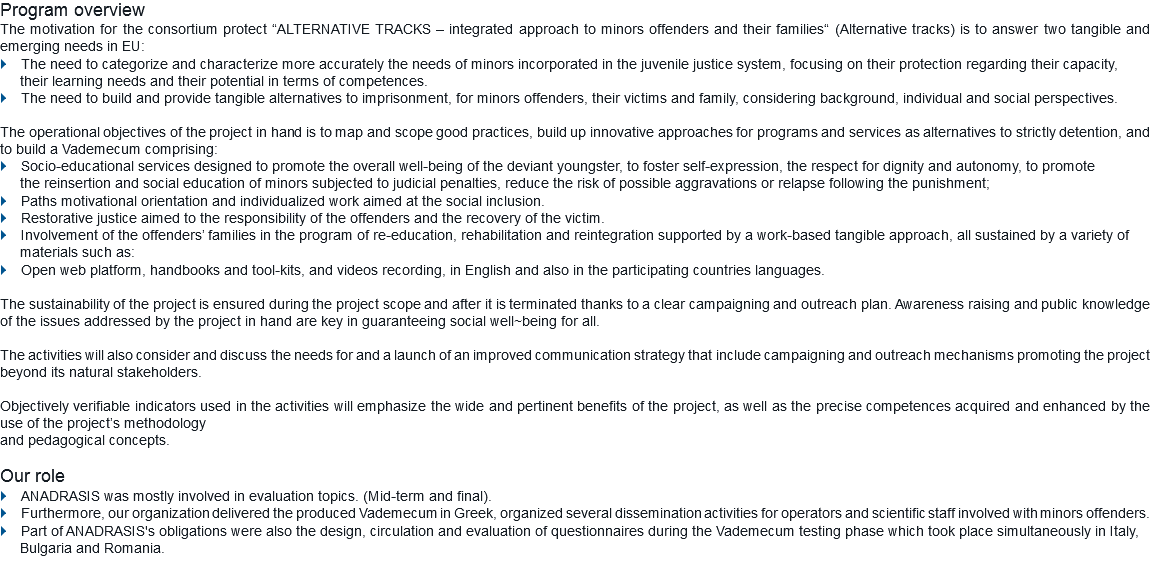 Program overview
The motivation for the consortium protect “ALTERNATIVE TRACKS – integrated approach to minors offenders and their families“ (Alternative tracks) is to answer two tangible and emerging needs in EU:
} The need to categorize and characterize more accurately the needs of minors incorporated in the juvenile justice system, focusing on their protection regarding their capacity, their learning needs and their potential in terms of competences.
} The need to build and provide tangible alternatives to imprisonment, for minors offenders, their victims and family, considering background, individual and social perspectives. The operational objectives of the project in hand is to map and scope good practices, build up innovative approaches for programs and services as alternatives to strictly detention, and to build a Vademecum comprising:
} Socio-educational services designed to promote the overall well-being of the deviant youngster, to foster self-expression, the respect for dignity and autonomy, to promote the reinsertion and social education of minors subjected to judicial penalties, reduce the risk of possible aggravations or relapse following the punishment;
} Paths motivational orientation and individualized work aimed at the social inclusion.
} Restorative justice aimed to the responsibility of the offenders and the recovery of the victim.
} Involvement of the offenders’ families in the program of re-education, rehabilitation and reintegration supported by a work-based tangible approach, all sustained by a variety of materials such as: } Open web platform, handbooks and tool-kits, and videos recording, in English and also in the participating countries languages. The sustainability of the project is ensured during the project scope and after it is terminated thanks to a clear campaigning and outreach plan. Awareness raising and public knowledge of the issues addressed by the project in hand are key in guaranteeing social well~being for all. The activities will also consider and discuss the needs for and a launch of an improved communication strategy that include campaigning and outreach mechanisms promoting the project beyond its natural stakeholders. Objectively verifiable indicators used in the activities will emphasize the wide and pertinent benefits of the project, as well as the precise competences acquired and enhanced by the use of the project’s methodology and pedagogical concepts. Our role
} ANADRASIS was mostly involved in evaluation topics. (Mid-term and final).
} Furthermore, our organization delivered the produced Vademecum in Greek, organized several dissemination activities for operators and scientific staff involved with minors offenders. } Part of ANADRASIS's obligations were also the design, circulation and evaluation of questionnaires during the Vademecum testing phase which took place simultaneously in Italy,
Bulgaria and Romania.